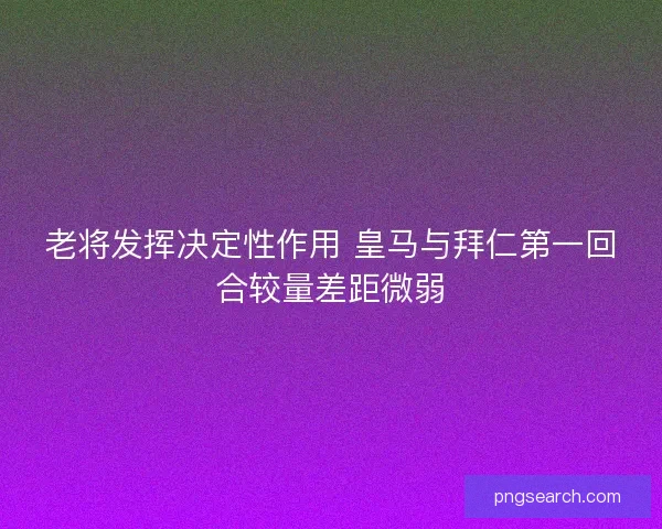 老将发挥决定性作用 皇马与拜仁第一回合较量差距微弱