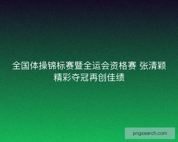 全国体操锦标赛暨全运会资格赛 张清颖精彩夺冠再创佳绩