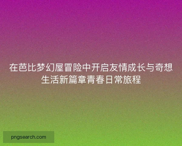 在芭比梦幻屋冒险中开启友情成长与奇想生活新篇章青春日常旅程