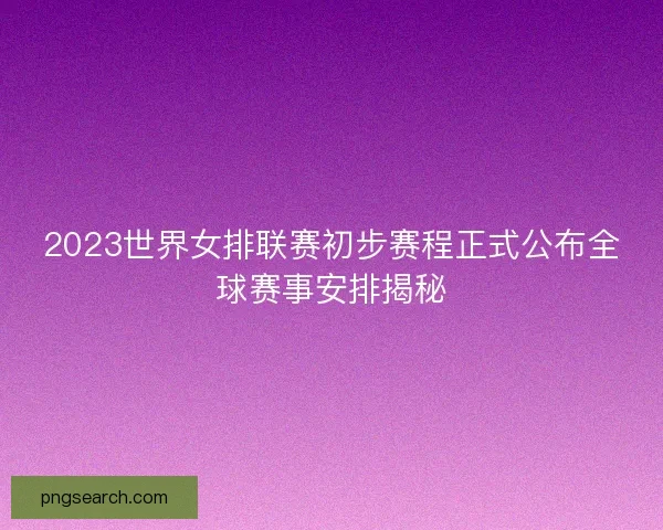 2023世界女排联赛初步赛程正式公布全球赛事安排揭秘