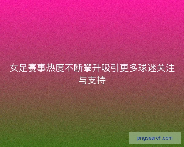 女足赛事热度不断攀升吸引更多球迷关注与支持